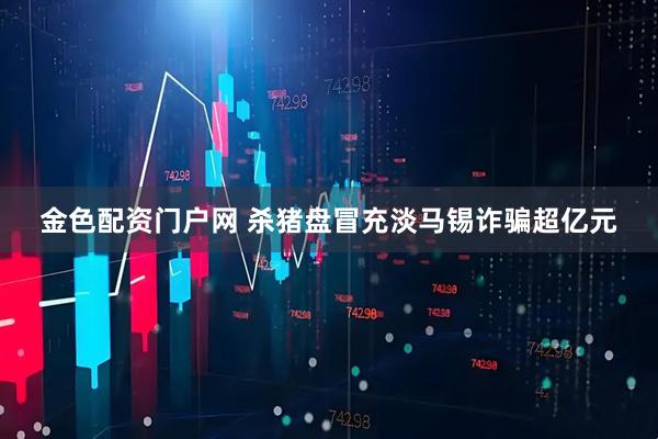 金色配资门户网 杀猪盘冒充淡马锡诈骗超亿元