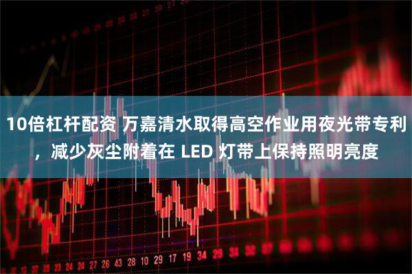 10倍杠杆配资 万嘉清水取得高空作业用夜光带专利，减少灰尘附着在 LED 灯带上保持照明亮度