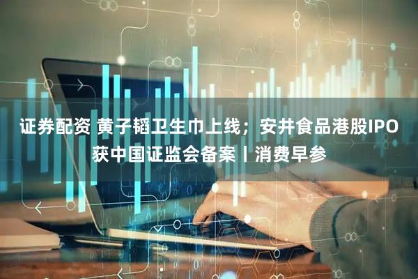 证券配资 黄子韬卫生巾上线；安井食品港股IPO获中国证监会备案丨消费早参