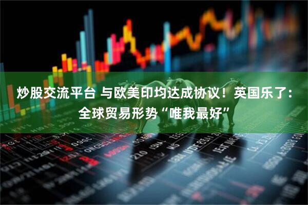 炒股交流平台 与欧美印均达成协议！英国乐了：全球贸易形势“唯我最好”