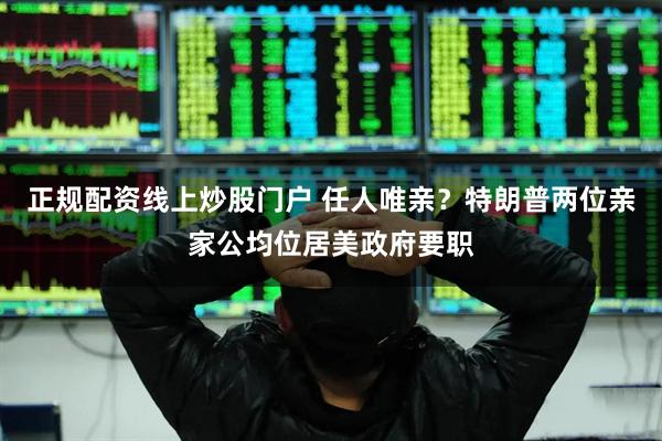 正规配资线上炒股门户 任人唯亲？特朗普两位亲家公均位居美政府要职