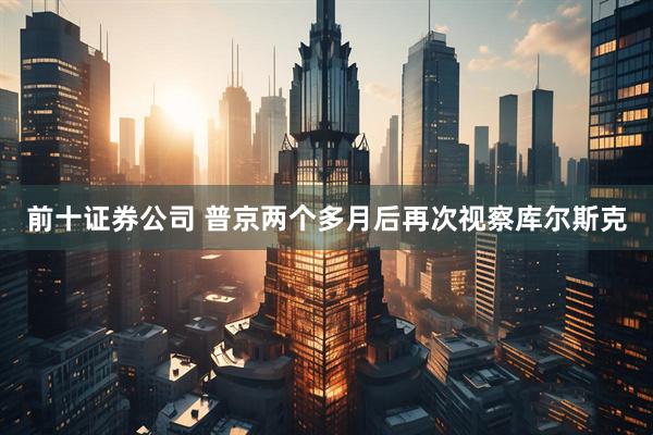 前十证券公司 普京两个多月后再次视察库尔斯克