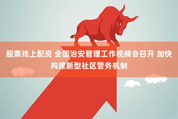股票线上配资 全国治安管理工作视频会召开 加快构建新型社区警务机制