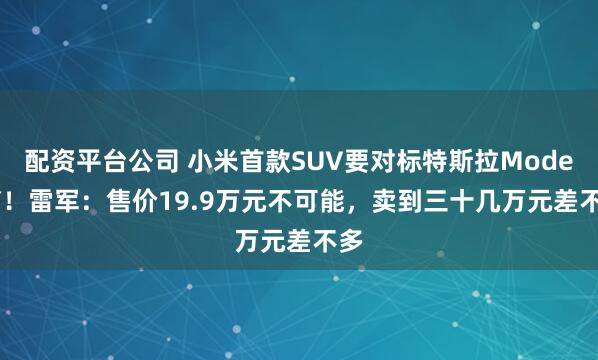 配资平台公司 小米首款SUV要对标特斯拉Model Y！雷军：售价19.9万元不可能，卖到三十几万元差不多
