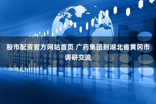 股市配资官方网站首页 广药集团到湖北省黄冈市调研交流