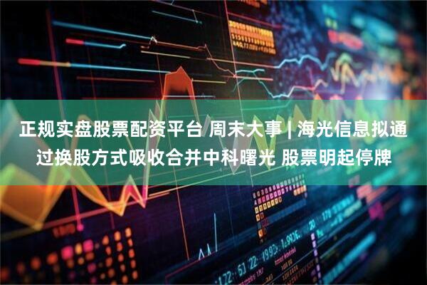 正规实盘股票配资平台 周末大事 | 海光信息拟通过换股方式吸收合并中科曙光 股票明起停牌