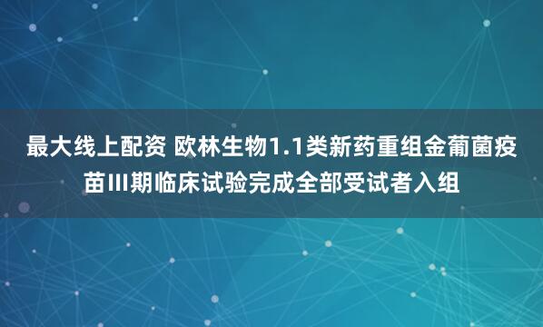最大线上配资 欧林生物1.1类新药重组金葡菌疫苗Ⅲ期临床试验完成全部受试者入组