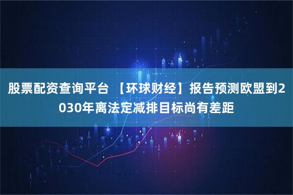 股票配资查询平台 【环球财经】报告预测欧盟到2030年离法定减排目标尚有差距