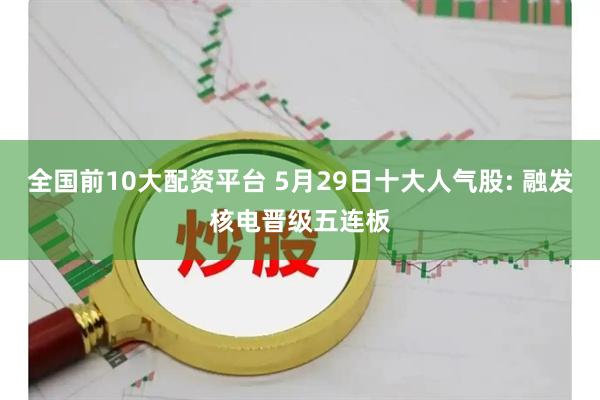 全国前10大配资平台 5月29日十大人气股: 融发核电晋级五连板