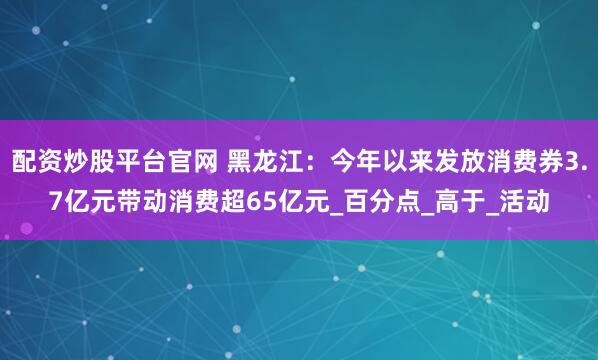 配资炒股平台官网 黑龙江：今年以来发放消费券3.7亿元带动消费超65亿元_百分点_高于_活动