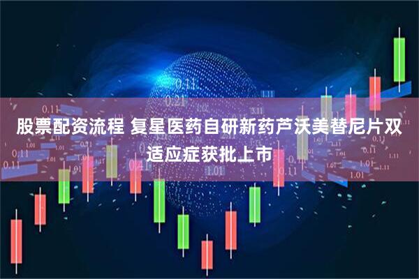 股票配资流程 复星医药自研新药芦沃美替尼片双适应症获批上市