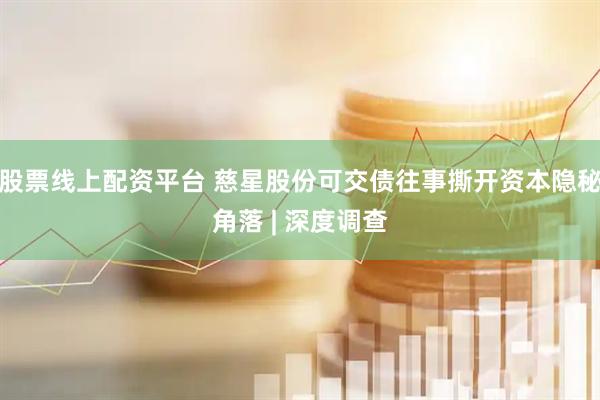 股票线上配资平台 慈星股份可交债往事撕开资本隐秘角落 | 深度调查