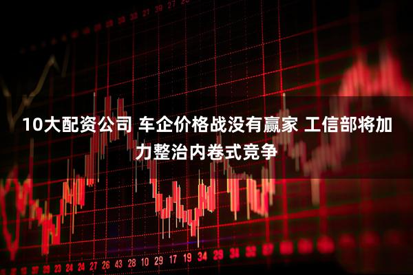 10大配资公司 车企价格战没有赢家 工信部将加力整治内卷式竞争
