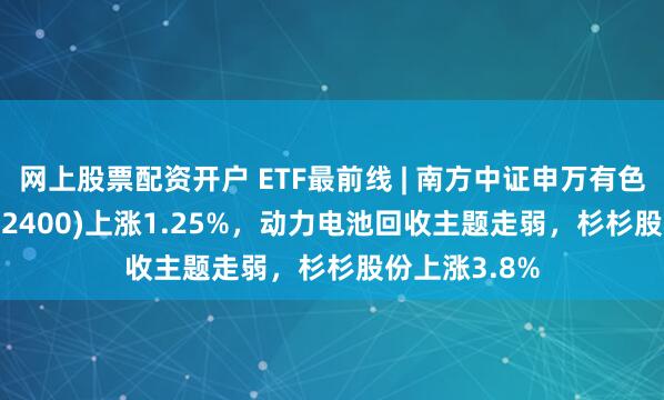 网上股票配资开户 ETF最前线 | 南方中证申万有色金属ETF(512400)上涨1.25%，动力电池回收主题走弱，杉杉股份上涨3.8%