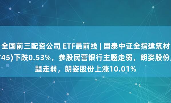 全国前三配资公司 ETF最前线 | 国泰中证全指建筑材料ETF(159745)下跌0.53%，参股民营银行主题走弱，朗姿股份上涨10.01%