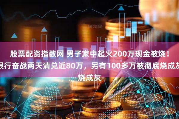 股票配资指数网 男子家中起火200万现金被烧！银行奋战两天清兑近80万，另有100多万被彻底烧成灰