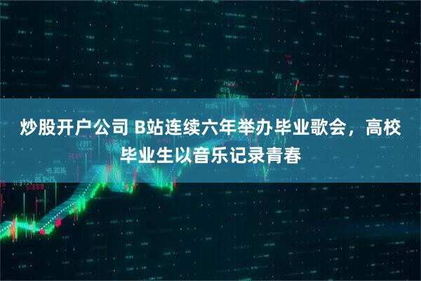 炒股开户公司 B站连续六年举办毕业歌会，高校毕业生以音乐记录青春