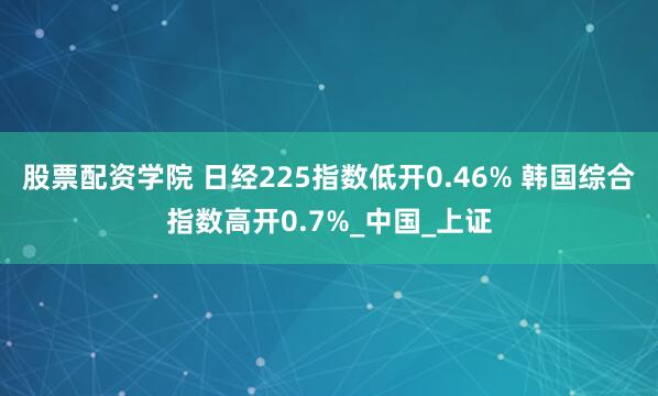 股票配资学院 日经225指数低开0.46% 韩国综合指数高开0.7%_中国_上证