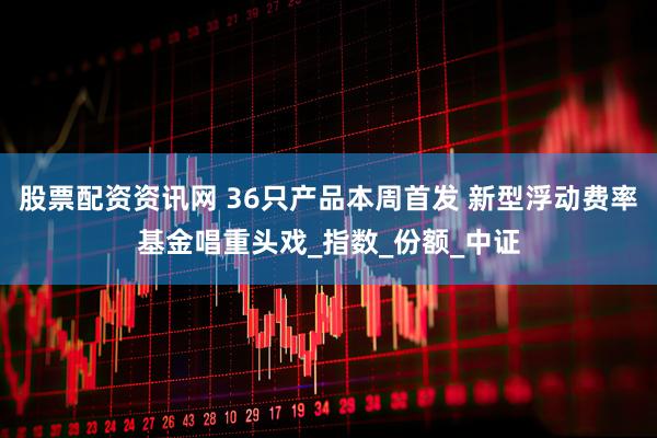股票配资资讯网 36只产品本周首发 新型浮动费率基金唱重头戏_指数_份额_中证
