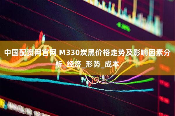 中国配资网官网 M330炭黑价格走势及影响因素分析_经济_形势_成本