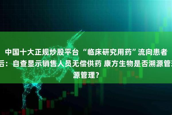 中国十大正规炒股平台 “临床研究用药”流向患者背后：自查显示销售人员无偿供药 康方生物是否溯源管理？