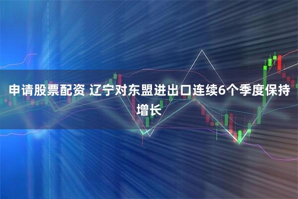申请股票配资 辽宁对东盟进出口连续6个季度保持增长