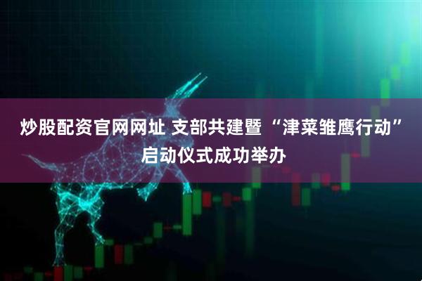 炒股配资官网网址 支部共建暨 “津菜雏鹰行动” 启动仪式成功举办