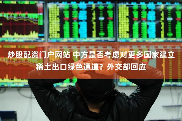 炒股配资门户网站 中方是否考虑对更多国家建立稀土出口绿色通道？外交部回应