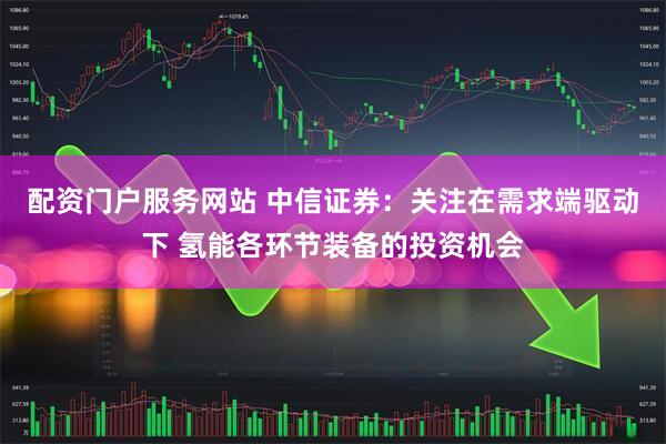 配资门户服务网站 中信证券：关注在需求端驱动下 氢能各环节装备的投资机会