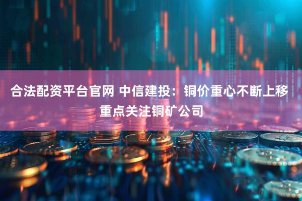 合法配资平台官网 中信建投：铜价重心不断上移 重点关注铜矿公司
