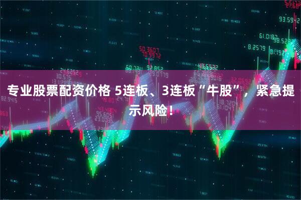 专业股票配资价格 5连板、3连板“牛股”，紧急提示风险！