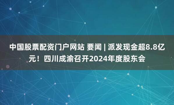 中国股票配资门户网站 要闻 | 派发现金超8.8亿元！四川成渝召开2024年度股东会