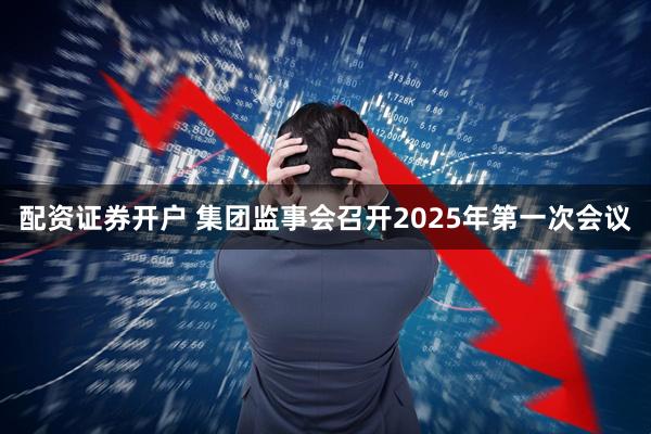 配资证券开户 集团监事会召开2025年第一次会议