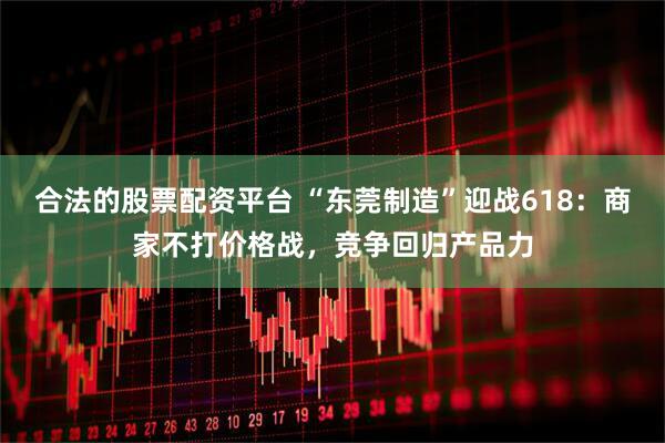 合法的股票配资平台 “东莞制造”迎战618：商家不打价格战，竞争回归产品力
