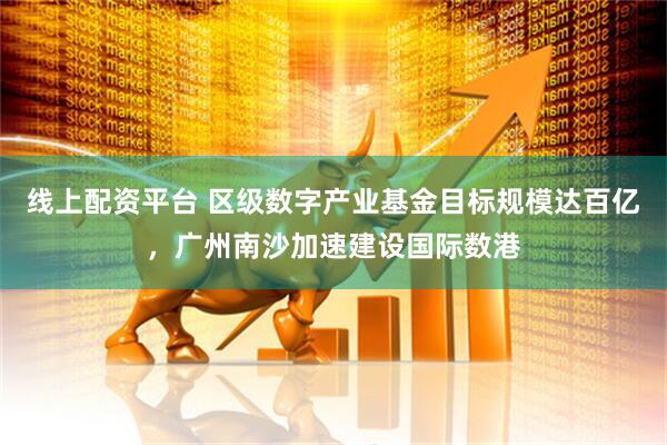 线上配资平台 区级数字产业基金目标规模达百亿，广州南沙加速建设国际数港