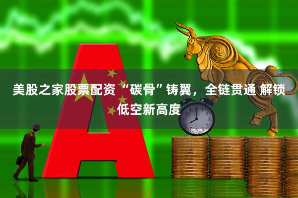 美股之家股票配资 “碳骨”铸翼，全链贯通 解锁低空新高度
