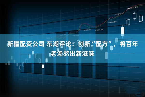 新疆配资公司 东湖评论：创新“配方”，将百年老汤熬出新滋味