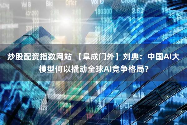 炒股配资指数网站 【阜成门外】刘典：中国AI大模型何以撬动全球AI竞争格局？