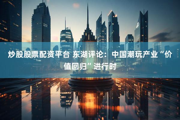 炒股股票配资平台 东湖评论：中国潮玩产业“价值回归”进行时