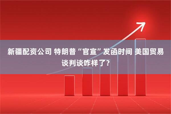 新疆配资公司 特朗普“官宣”发函时间 美国贸易谈判谈咋样了？