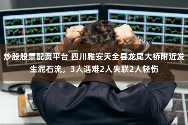 炒股股票配资平台 四川雅安天全县龙尾大桥附近发生泥石流，3人遇难2人失联2人轻伤