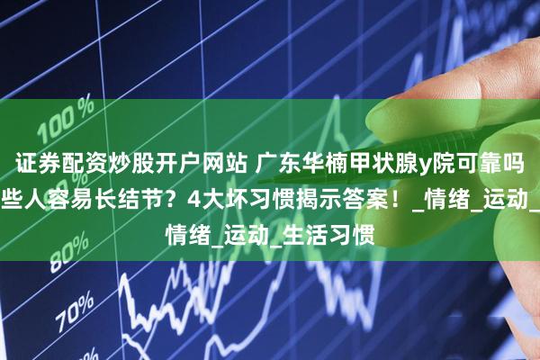 证券配资炒股开户网站 广东华楠甲状腺y院可靠吗：为何有些人容易长结节？4大坏习惯揭示答案！_情绪_运动_生活习惯