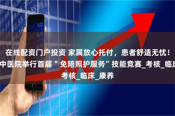 在线配资门户投资 家属放心托付，患者舒适无忧！广东省中医院举行首届＂免陪照护服务”技能竞赛_考核_临床_康养