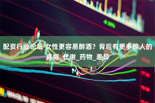 配资行业论坛 女性更容易醉酒？背后有更多惊人的真相_代谢_药物_差异