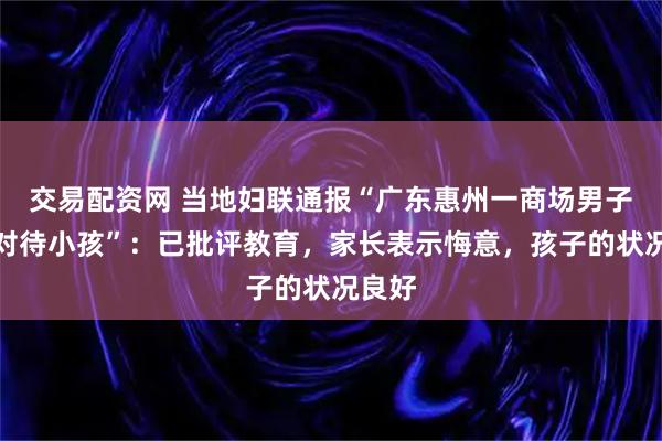 交易配资网 当地妇联通报“广东惠州一商场男子暴力对待小孩”：已批评教育，家长表示悔意，孩子的状况良好