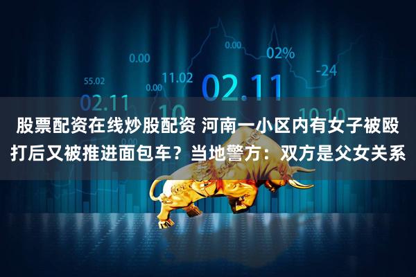 股票配资在线炒股配资 河南一小区内有女子被殴打后又被推进面包车？当地警方：双方是父女关系