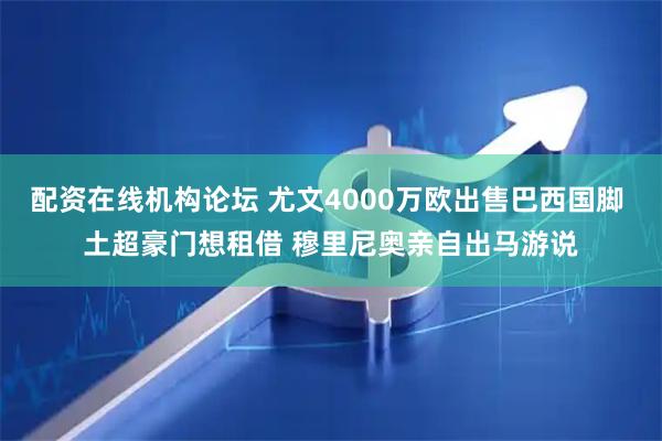 配资在线机构论坛 尤文4000万欧出售巴西国脚 土超豪门想租借 穆里尼奥亲自出马游说