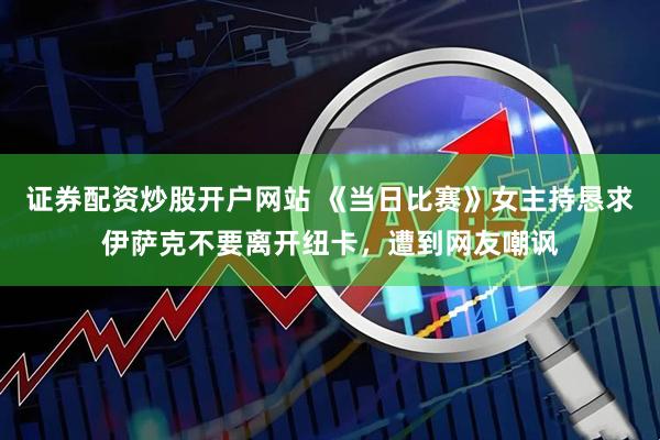 证券配资炒股开户网站 《当日比赛》女主持恳求伊萨克不要离开纽卡，遭到网友嘲讽