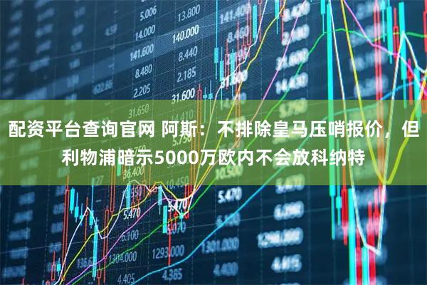 配资平台查询官网 阿斯：不排除皇马压哨报价，但利物浦暗示5000万欧内不会放科纳特