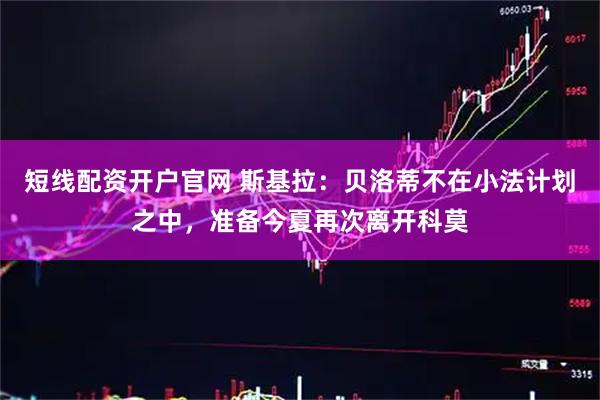 短线配资开户官网 斯基拉：贝洛蒂不在小法计划之中，准备今夏再次离开科莫